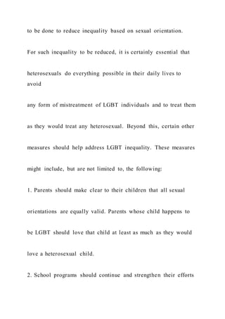 to be done to reduce inequality based on sexual orientation.
For such inequality to be reduced, it is certainly essential that
heterosexuals do everything possible in their daily lives to
avoid
any form of mistreatment of LGBT individuals and to treat them
as they would treat any heterosexual. Beyond this, certain other
measures should help address LGBT inequality. These measures
might include, but are not limited to, the following:
1. Parents should make clear to their children that all sexual
orientations are equally valid. Parents whose child happens to
be LGBT should love that child at least as much as they would
love a heterosexual child.
2. School programs should continue and strengthen their efforts
 