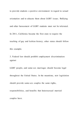 to provide students a positive environment in regard to sexual
orientation and to educate them about LGBT issues. Bullying
and other harassment of LGBT students must not be tolerated.
In 2011, California became the first state to require the
teaching of gay and lesbian history; other states should follow
this example.
3. Federal law should prohibit employment discrimination
against
LGBT people, and same-sex marriages should become legal
throughout the United States. In the meantime, new legislation
should provide same-sex couples the same rights,
responsibilities, and benefits that heterosexual married
couples have.
 