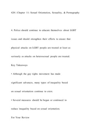 420 | Chapter 11: Sexual Orientation, Sexuality, & Pornography
4. Police should continue to educate themselves about LGBT
issues and should strengthen their efforts to ensure that
physical attacks on LGBT people are treated at least as
seriously as attacks on heterosexual people are treated.
Key Takeaways
• Although the gay rights movement has made
significant advances, many types of inequality based
on sexual orientation continue to exist.
• Several measures should be begun or continued to
reduce inequality based on sexual orientation.
For Your Review
 