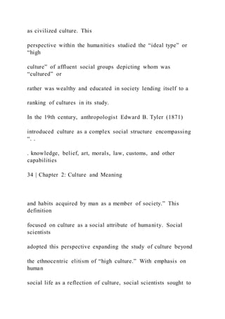 as civilized culture. This
perspective within the humanities studied the “ideal type” or
“high
culture” of affluent social groups depicting whom was
“cultured” or
rather was wealthy and educated in society lending itself to a
ranking of cultures in its study.
In the 19th century, anthropologist Edward B. Tyler (1871)
introduced culture as a complex social structure encompassing
“. .
. knowledge, belief, art, morals, law, customs, and other
capabilities
34 | Chapter 2: Culture and Meaning
and habits acquired by man as a member of society.” This
definition
focused on culture as a social attribute of humanity. Social
scientists
adopted this perspective expanding the study of culture beyond
the ethnocentric elitism of “high culture.” With emphasis on
human
social life as a reflection of culture, social scientists sought to
 