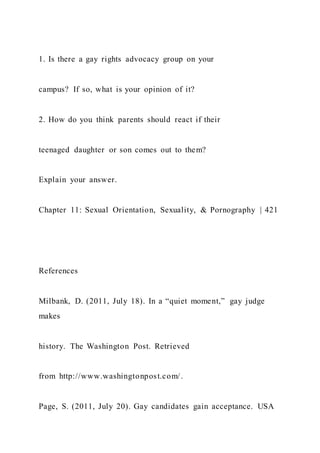 1. Is there a gay rights advocacy group on your
campus? If so, what is your opinion of it?
2. How do you think parents should react if their
teenaged daughter or son comes out to them?
Explain your answer.
Chapter 11: Sexual Orientation, Sexuality, & Pornography | 421
References
Milbank, D. (2011, July 18). In a “quiet moment,” gay judge
makes
history. The Washington Post. Retrieved
from http://www.washingtonpost.com/.
Page, S. (2011, July 20). Gay candidates gain acceptance. USA
 