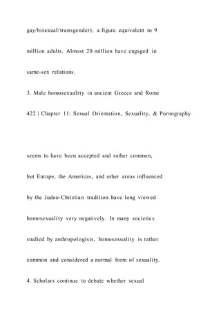 gay/bisexual/transgender), a figure equivalent to 9
million adults. Almost 20 million have engaged in
same-sex relations.
3. Male homosexuality in ancient Greece and Rome
422 | Chapter 11: Sexual Orientation, Sexuality, & Pornography
seems to have been accepted and rather common,
but Europe, the Americas, and other areas influenced
by the Judeo-Christian tradition have long viewed
homosexuality very negatively. In many societies
studied by anthropologists, homosexuality is rather
common and considered a normal form of sexuality.
4. Scholars continue to debate whether sexual
 