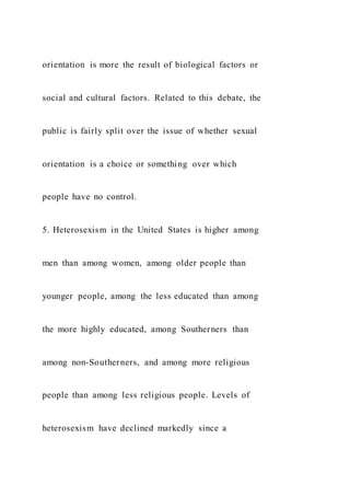 orientation is more the result of biological factors or
social and cultural factors. Related to this debate, the
public is fairly split over the issue of whether sexual
orientation is a choice or something over which
people have no control.
5. Heterosexism in the United States is higher among
men than among women, among older people than
younger people, among the less educated than among
the more highly educated, among Southerners than
among non-Southerners, and among more religious
people than among less religious people. Levels of
heterosexism have declined markedly since a
 