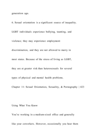 generation ago.
6. Sexual orientation is a significant source of inequality.
LGBT individuals experience bullying, taunting, and
violence; they may experience employment
discrimination, and they are not allowed to marry in
most states. Because of the stress of living as LGBT,
they are at greater risk than heterosexuals for several
types of physical and mental health problems.
Chapter 11: Sexual Orientation, Sexuality, & Pornography | 423
Using What You Know
You’re working in a medium-sized office and generally
like your coworkers. However, occasionally you hear them
 