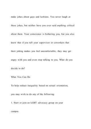 make jokes about gays and lesbians. You never laugh at
these jokes, but neither have you ever said anything critical
about them. Your conscience is bothering you, but you also
know that if you tell your supervisor or coworkers that
their joking makes you feel uncomfortable, they may get
angry with you and even stop talking to you. What do you
decide to do?
What You Can Do
To help reduce inequality based on sexual orientation,
you may wish to do any of the following:
1. Start or join an LGBT advocacy group on your
campus.
 
