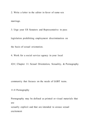 2. Write a letter to the editor in favor of same-sex
marriage.
3. Urge your US Senators and Representative to pass
legislation prohibiting employment discrimination on
the basis of sexual orientation.
4. Work for a social service agency in your local
424 | Chapter 11: Sexual Orientation, Sexuality, & Pornography
community that focuses on the needs of LGBT teens.
11.8 Pornography
Pornography may be defined as printed or visual materials that
are
sexually explicit and that are intended to arouse sexual
excitement
 