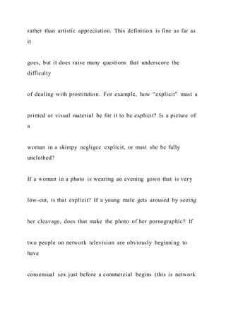 rather than artistic appreciation. This definition is fine as far as
it
goes, but it does raise many questions that underscore the
difficulty
of dealing with prostitution. For example, how “explicit” must a
printed or visual material be for it to be explicit? Is a picture of
a
woman in a skimpy negligee explicit, or must she be fully
unclothed?
If a woman in a photo is wearing an evening gown that is very
low-cut, is that explicit? If a young male gets aroused by seeing
her cleavage, does that make the photo of her pornographic? If
two people on network television are obviously beginning to
have
consensual sex just before a commercial begins (this is network
 