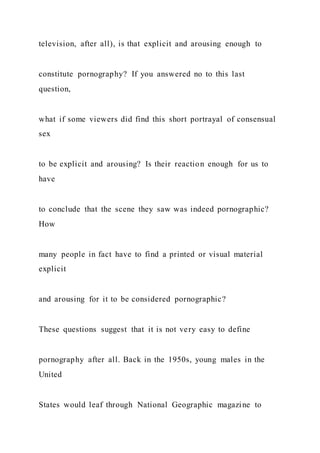 television, after all), is that explicit and arousing enough to
constitute pornography? If you answered no to this last
question,
what if some viewers did find this short portrayal of consensual
sex
to be explicit and arousing? Is their reaction enough for us to
have
to conclude that the scene they saw was indeed pornographic?
How
many people in fact have to find a printed or visual material
explicit
and arousing for it to be considered pornographic?
These questions suggest that it is not very easy to define
pornography after all. Back in the 1950s, young males in the
United
States would leaf through National Geographic magazine to
 