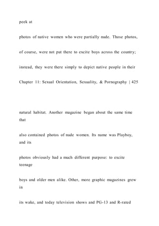 peek at
photos of native women who were partially nude. Those photos,
of course, were not put there to excite boys across the country;
instead, they were there simply to depict native people in their
Chapter 11: Sexual Orientation, Sexuality, & Pornography | 425
natural habitat. Another magazine began about the same time
that
also contained photos of nude women. Its name was Playboy,
and its
photos obviously had a much different purpose: to excite
teenage
boys and older men alike. Other, more graphic magazines grew
in
its wake, and today television shows and PG-13 and R-rated
 