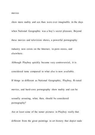 movies
show more nudity and sex than were ever imaginable in the days
when National Geographic was a boy’s secret pleasure. Beyond
these movies and television shows, a powerful pornography
industry now exists on the Internet, in porn stores, and
elsewhere.
Although Playboy quickly became very controversial, it is
considered tame compared to what else is now available.
If things as different as National Geographic, Playboy, R-rated
movies, and hard-core pornography show nudity and can be
sexually arousing, what, then, should be considered
pornography?
Are at least some of the tamer pictures in Playboy really that
different from the great paintings in art history that depict nude
 