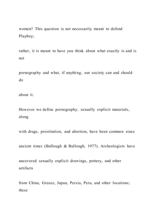 women? This question is not necessarily meant to defend
Playboy;
rather, it is meant to have you think about what exactly is and is
not
pornography and what, if anything, our society can and should
do
about it.
However we define pornography, sexually explicit materials,
along
with drugs, prostitution, and abortion, have been common since
ancient times (Bullough & Bullough, 1977). Archeologists have
uncovered sexually explicit drawings, pottery, and other
artifacts
from China, Greece, Japan, Persia, Peru, and other locations;
these
 