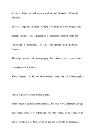 artifacts depict sexual organs and sexual behavior. Sexually
explicit
material appears in much writing left from ancient Greece and
ancient Rome. “Vast quantities of material dealing with sex”
(Bullough & Bullough, 1977, p. 161) remain from medieval
Europe.
The huge amount of pornography that exists today represents a
centuries-old tradition.
426 | Chapter 11: Sexual Orientation, Sexuality, & Pornography
Public Opinion about Pornography
Many people oppose pornography, but two very different groups
have been especially outspoken over the years, as has been tr ue
about prostitution. One of these groups consists of religious
 