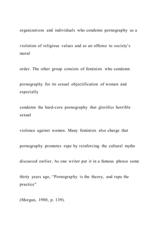 organizations and individuals who condemn pornography as a
violation of religious values and as an offense to society’s
moral
order. The other group consists of feminists who condemn
pornography for its sexual objectification of women and
especially
condemn the hard-core pornography that glorifies horrible
sexual
violence against women. Many feminists also charge that
pornography promotes rape by reinforcing the cultural myths
discussed earlier. As one writer put it in a famous phrase some
thirty years ago, “Pornography is the theory, and rape the
practice”
(Morgan, 1980, p. 139).
 