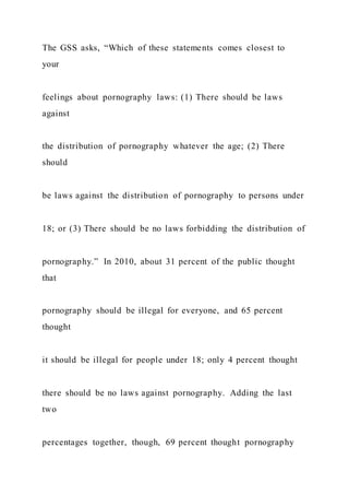 The GSS asks, “Which of these statements comes closest to
your
feelings about pornography laws: (1) There should be laws
against
the distribution of pornography whatever the age; (2) There
should
be laws against the distribution of pornography to persons under
18; or (3) There should be no laws forbidding the distribution of
pornography.” In 2010, about 31 percent of the public thought
that
pornography should be illegal for everyone, and 65 percent
thought
it should be illegal for people under 18; only 4 percent thought
there should be no laws against pornography. Adding the last
two
percentages together, though, 69 percent thought pornography
 