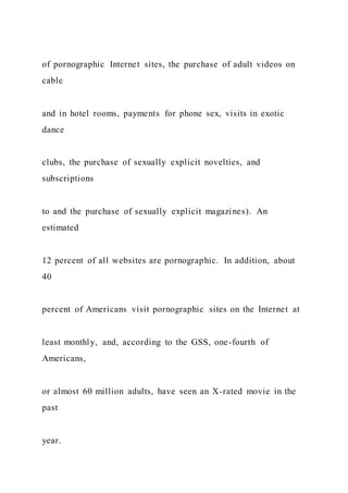 of pornographic Internet sites, the purchase of adult videos on
cable
and in hotel rooms, payments for phone sex, visits in exotic
dance
clubs, the purchase of sexually explicit novelties, and
subscriptions
to and the purchase of sexually explicit magazines). An
estimated
12 percent of all websites are pornographic. In addition, about
40
percent of Americans visit pornographic sites on the Internet at
least monthly, and, according to the GSS, one-fourth of
Americans,
or almost 60 million adults, have seen an X-rated movie in the
past
year.
 
