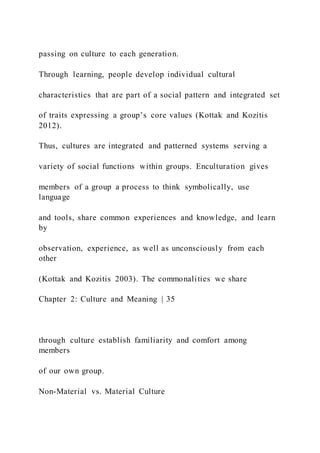 passing on culture to each generation.
Through learning, people develop individual cultural
characteristics that are part of a social pattern and integrated set
of traits expressing a group’s core values (Kottak and Kozitis
2012).
Thus, cultures are integrated and patterned systems serving a
variety of social functions within groups. Enculturation gives
members of a group a process to think symbolically, use
language
and tools, share common experiences and knowledge, and learn
by
observation, experience, as well as unconsciously from each
other
(Kottak and Kozitis 2003). The commonalities we share
Chapter 2: Culture and Meaning | 35
through culture establish familiarity and comfort among
members
of our own group.
Non-Material vs. Material Culture
 