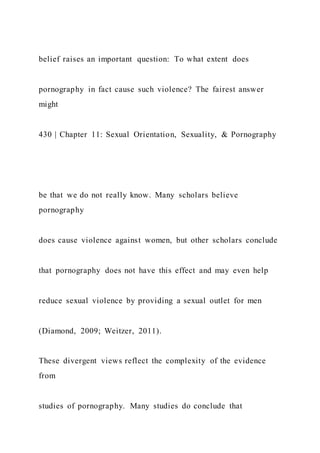 belief raises an important question: To what extent does
pornography in fact cause such violence? The fairest answer
might
430 | Chapter 11: Sexual Orientation, Sexuality, & Pornography
be that we do not really know. Many scholars believe
pornography
does cause violence against women, but other scholars conclude
that pornography does not have this effect and may even help
reduce sexual violence by providing a sexual outlet for men
(Diamond, 2009; Weitzer, 2011).
These divergent views reflect the complexity of the evidence
from
studies of pornography. Many studies do conclude that
 
