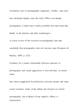 circulation rates of pornographic magazines. Further, rape rates
have declined sharply since the early 1990s even though
pornography is much more widely available now than back then
thanks to the Internet and other technologies.
A recent review of the research on pornography and rape
concluded that pornography does not increase rape (Ferguson &
Hartley, 2009, p. 323):
Evidence for a causal relationship between exposure to
pornography and sexual aggression is slim and may, at certain
times,
have been exaggerated by politicians, pressure groups and some
social scientists. Some of the debate has focused on violent
pornography, but evidence of any negative effects is
inconsistent,
 