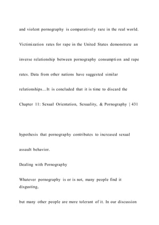and violent pornography is comparatively rare in the real world.
Victimization rates for rape in the United States demonstrate an
inverse relationship between pornography consumpti on and rape
rates. Data from other nations have suggested similar
relationships…It is concluded that it is time to discard the
Chapter 11: Sexual Orientation, Sexuality, & Pornography | 431
hypothesis that pornography contributes to increased sexual
assault behavior.
Dealing with Pornography
Whatever pornography is or is not, many people find it
disgusting,
but many other people are more tolerant of it. In our discussion
 