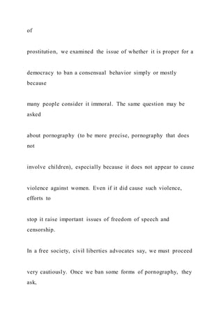 of
prostitution, we examined the issue of whether it is proper for a
democracy to ban a consensual behavior simply or mostly
because
many people consider it immoral. The same question may be
asked
about pornography (to be more precise, pornography that does
not
involve children), especially because it does not appear to cause
violence against women. Even if it did cause such violence,
efforts to
stop it raise important issues of freedom of speech and
censorship.
In a free society, civil liberties advocates say, we must proceed
very cautiously. Once we ban some forms of pornography, they
ask,
 