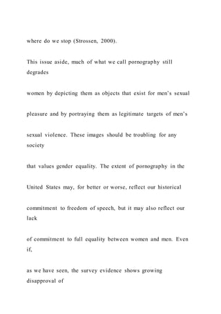 where do we stop (Strossen, 2000).
This issue aside, much of what we call pornography still
degrades
women by depicting them as objects that exist for men’s sexual
pleasure and by portraying them as legitimate targets of men’s
sexual violence. These images should be troubling for any
society
that values gender equality. The extent of pornography in the
United States may, for better or worse, reflect our historical
commitment to freedom of speech, but it may also reflect our
lack
of commitment to full equality between women and men. Even
if,
as we have seen, the survey evidence shows growing
disapproval of
 