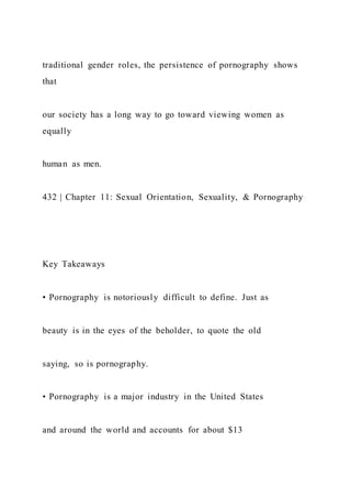 traditional gender roles, the persistence of pornography shows
that
our society has a long way to go toward viewing women as
equally
human as men.
432 | Chapter 11: Sexual Orientation, Sexuality, & Pornography
Key Takeaways
• Pornography is notoriously difficult to define. Just as
beauty is in the eyes of the beholder, to quote the old
saying, so is pornography.
• Pornography is a major industry in the United States
and around the world and accounts for about $13
 