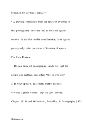 billion in US revenues annually.
• A growing conclusion from the research evidence is
that pornography does not lead to violence against
women. In addition to this consideration, laws against
pornography raise questions of freedom of speech.
For Your Review
1. Do you think all pornography should be legal for
people age eighteen and older? Why or why not?
2. In your opinion, does pornography promote
violence against women? Explain your answer.
Chapter 11: Sexual Orientation, Sexuality, & Pornography | 433
References
 