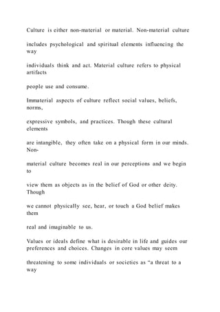 Culture is either non-material or material. Non-material culture
includes psychological and spiritual elements influencing the
way
individuals think and act. Material culture refers to physical
artifacts
people use and consume.
Immaterial aspects of culture reflect social values, beliefs,
norms,
expressive symbols, and practices. Though these cultural
elements
are intangible, they often take on a physical form in our minds.
Non-
material culture becomes real in our perceptions and we begin
to
view them as objects as in the belief of God or other deity.
Though
we cannot physically see, hear, or touch a God belief makes
them
real and imaginable to us.
Values or ideals define what is desirable in life and guides our
preferences and choices. Changes in core values may seem
threatening to some individuals or societies as “a threat to a
way
 