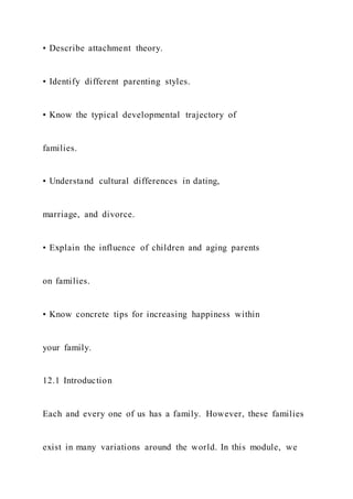 • Describe attachment theory.
• Identify different parenting styles.
• Know the typical developmental trajectory of
families.
• Understand cultural differences in dating,
marriage, and divorce.
• Explain the influence of children and aging parents
on families.
• Know concrete tips for increasing happiness within
your family.
12.1 Introduction
Each and every one of us has a family. However, these families
exist in many variations around the world. In this module, we
 