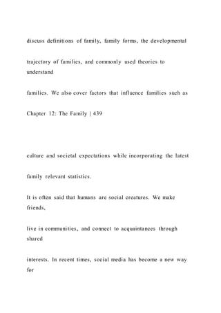 discuss definitions of family, family forms, the developmental
trajectory of families, and commonly used theories to
understand
families. We also cover factors that influence families such as
Chapter 12: The Family | 439
culture and societal expectations while incorporating the latest
family relevant statistics.
It is often said that humans are social creatures. We make
friends,
live in communities, and connect to acquaintances through
shared
interests. In recent times, social media has become a new way
for
 