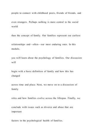people to connect with childhood peers, friends of friends, and
even strangers. Perhaps nothing is more central to the social
world
than the concept of family. Our families represent our earliest
relationships and—often—our most enduring ones. In this
module,
you will learn about the psychology of families. Our discussion
will
begin with a basic definition of family and how this has
changed
across time and place. Next, we move on to a discussion of
family
roles and how families evolve across the lifespan. Finally, we
conclude with issues such as divorce and abuse that are
important
factors in the psychological health of families.
 