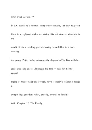 12.2 What is Family?
In J.K. Rowling’s famous Harry Potter novels, the boy magician
lives in a cupboard under the stairs. His unfortunate situation is
the
result of his wizarding parents having been killed in a duel,
causing
the young Potter to be subsequently shipped off to live with his
cruel aunt and uncle. Although the family may not be the
central
theme of these wand and sorcery novels, Harry’s example raises
a
compelling question: what, exactly, counts as family?
440 | Chapter 12: The Family
 