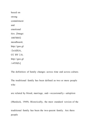 based on
strong
commitment
and
emotional
ties. [Image:
10070052
moodboard,
http://goo.gl
/2xAZGA,
CC BY 2.0,
http://goo.gl
/v4Y0Zv]
The definition of family changes across time and across culture.
The traditional family has been defined as two or more people
who
are related by blood, marriage, and—occasionally—adoption
(Murdock, 1949). Historically, the most standard version of the
traditional family has been the two-parent family. Are there
people
 