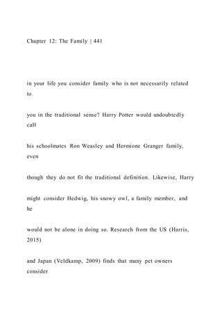Chapter 12: The Family | 441
in your life you consider family who is not necessarily related
to
you in the traditional sense? Harry Potter would undoubtedly
call
his schoolmates Ron Weasley and Hermione Granger family,
even
though they do not fit the traditional definition. Likewise, Harry
might consider Hedwig, his snowy owl, a family member, and
he
would not be alone in doing so. Research from the US (Harris,
2015)
and Japan (Veldkamp, 2009) finds that many pet owners
consider
 