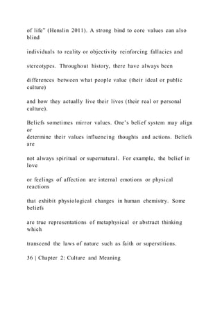 of life” (Henslin 2011). A strong bind to core values can also
blind
individuals to reality or objectivity reinforcing fallacies and
stereotypes. Throughout history, there have always been
differences between what people value (their ideal or public
culture)
and how they actually live their lives (their real or personal
culture).
Beliefs sometimes mirror values. One’s belief system may align
or
determine their values influencing thoughts and actions. Beliefs
are
not always spiritual or supernatural. For example, the belief in
love
or feelings of affection are internal emotions or physical
reactions
that exhibit physiological changes in human chemistry. Some
beliefs
are true representations of metaphysical or abstract thinking
which
transcend the laws of nature such as faith or superstitions.
36 | Chapter 2: Culture and Meaning
 