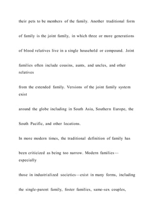 their pets to be members of the family. Another traditional form
of family is the joint family, in which three or more generations
of blood relatives live in a single household or compound. Joint
families often include cousins, aunts, and uncles, and other
relatives
from the extended family. Versions of the joint family system
exist
around the globe including in South Asia, Southern Europe, the
South Pacific, and other locations.
In more modern times, the traditional definition of family has
been criticized as being too narrow. Modern families—
especially
those in industrialized societies—exist in many forms, including
the single-parent family, foster families, same-sex couples,
 