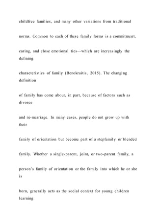 childfree families, and many other variations from traditional
norms. Common to each of these family forms is a commitment,
caring, and close emotional ties—which are increasingly the
defining
characteristics of family (Benokraitis, 2015). The changing
definition
of family has come about, in part, because of factors such as
divorce
and re-marriage. In many cases, people do not grow up with
their
family of orientation but become part of a stepfamily or blended
family. Whether a single-parent, joint, or two-parent family, a
person’s family of orientation or the family into which he or she
is
born, generally acts as the social context for young children
learning
 