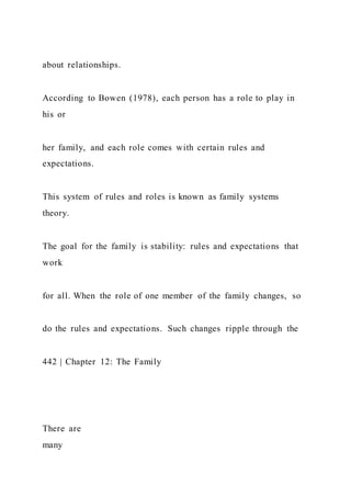 about relationships.
According to Bowen (1978), each person has a role to play in
his or
her family, and each role comes with certain rules and
expectations.
This system of rules and roles is known as family systems
theory.
The goal for the family is stability: rules and expectations that
work
for all. When the role of one member of the family changes, so
do the rules and expectations. Such changes ripple through the
442 | Chapter 12: The Family
There are
many
 