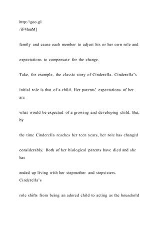http://goo.gl
/iF4hmM]
family and cause each member to adjust his or her own role and
expectations to compensate for the change.
Take, for example, the classic story of Cinderella. Cinderella’s
initial role is that of a child. Her parents’ expectations of her
are
what would be expected of a growing and developing child. But,
by
the time Cinderella reaches her teen years, her role has changed
considerably. Both of her biological parents have died and she
has
ended up living with her stepmother and stepsisters.
Cinderella’s
role shifts from being an adored child to acting as the household
 
