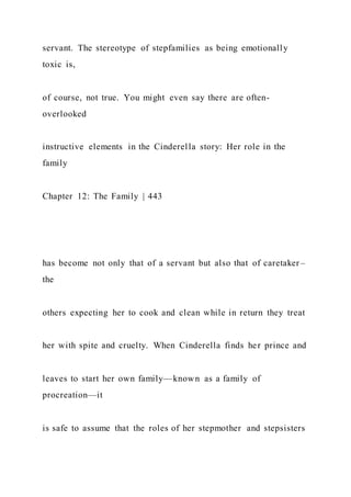 servant. The stereotype of stepfamilies as being emotionally
toxic is,
of course, not true. You might even say there are often-
overlooked
instructive elements in the Cinderella story: Her role in the
family
Chapter 12: The Family | 443
has become not only that of a servant but also that of caretaker –
the
others expecting her to cook and clean while in return they treat
her with spite and cruelty. When Cinderella finds her prince and
leaves to start her own family—known as a family of
procreation—it
is safe to assume that the roles of her stepmother and stepsisters
 