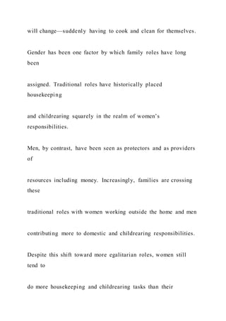 will change—suddenly having to cook and clean for themselves.
Gender has been one factor by which family roles have long
been
assigned. Traditional roles have historically placed
housekeeping
and childrearing squarely in the realm of women’s
responsibilities.
Men, by contrast, have been seen as protectors and as providers
of
resources including money. Increasingly, families are crossing
these
traditional roles with women working outside the home and men
contributing more to domestic and childrearing responsibilities.
Despite this shift toward more egalitarian roles, women still
tend to
do more housekeeping and childrearing tasks than their
 