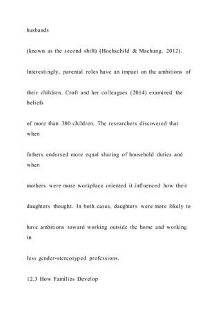 husbands
(known as the second shift) (Hochschild & Machung, 2012).
Interestingly, parental roles have an impact on the ambitions of
their children. Croft and her colleagues (2014) examined the
beliefs
of more than 300 children. The researchers discovered that
when
fathers endorsed more equal sharing of household duties and
when
mothers were more workplace oriented it influenced how their
daughters thought. In both cases, daughters were more likely to
have ambitions toward working outside the home and working
in
less gender-stereotyped professions.
12.3 How Families Develop
 