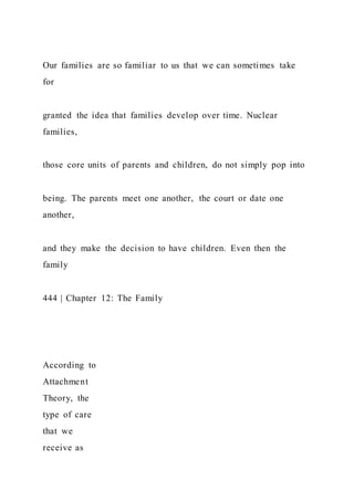 Our families are so familiar to us that we can sometimes take
for
granted the idea that families develop over time. Nuclear
families,
those core units of parents and children, do not simply pop into
being. The parents meet one another, the court or date one
another,
and they make the decision to have children. Even then the
family
444 | Chapter 12: The Family
According to
Attachment
Theory, the
type of care
that we
receive as
 