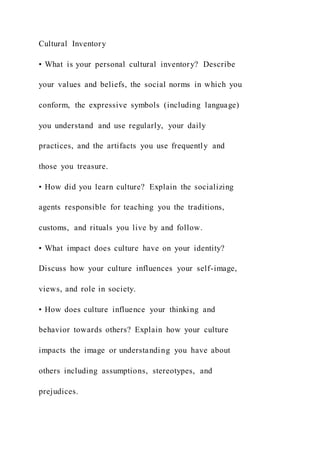 Cultural Inventory
• What is your personal cultural inventory? Describe
your values and beliefs, the social norms in which you
conform, the expressive symbols (including language)
you understand and use regularly, your daily
practices, and the artifacts you use frequently and
those you treasure.
• How did you learn culture? Explain the socializing
agents responsible for teaching you the traditions,
customs, and rituals you live by and follow.
• What impact does culture have on your identity?
Discuss how your culture influences your self-image,
views, and role in society.
• How does culture influence your thinking and
behavior towards others? Explain how your culture
impacts the image or understanding you have about
others including assumptions, stereotypes, and
prejudices.
 