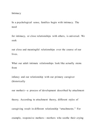 Intimacy
In a psychological sense, families begin with intimacy. The
need
for intimacy, or close relationships with others, is universal. We
seek
out close and meaningful relationships over the course of our
lives.
What our adult intimate relationships look like actually stems
from
infancy and our relationship with our primary caregiver
(historically
our mother)—a process of development described by attachment
theory. According to attachment theory, different styles of
caregiving result in different relationship “attachments.” For
example, responsive mothers—mothers who soothe their crying
 