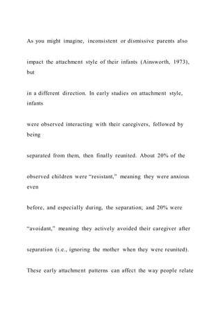 As you might imagine, inconsistent or dismissive parents also
impact the attachment style of their infants (Ainsworth, 1973),
but
in a different direction. In early studies on attachment style,
infants
were observed interacting with their caregivers, followed by
being
separated from them, then finally reunited. About 20% of the
observed children were “resistant,” meaning they were anxious
even
before, and especially during, the separation; and 20% were
“avoidant,” meaning they actively avoided their caregiver after
separation (i.e., ignoring the mother when they were reunited).
These early attachment patterns can affect the way people relate
 