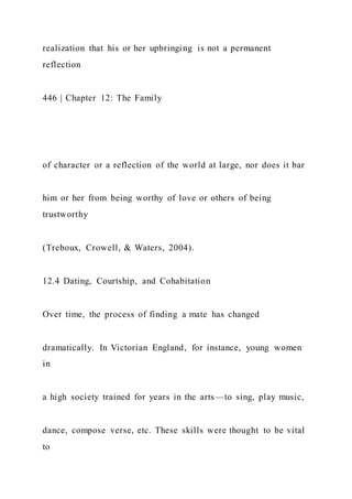 realization that his or her upbringing is not a permanent
reflection
446 | Chapter 12: The Family
of character or a reflection of the world at large, nor does it bar
him or her from being worthy of love or others of being
trustworthy
(Treboux, Crowell, & Waters, 2004).
12.4 Dating, Courtship, and Cohabitation
Over time, the process of finding a mate has changed
dramatically. In Victorian England, for instance, young women
in
a high society trained for years in the arts—to sing, play music,
dance, compose verse, etc. These skills were thought to be vital
to
 