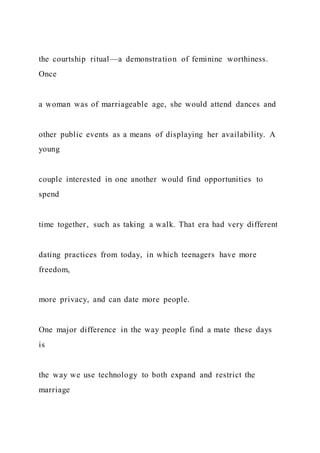 the courtship ritual—a demonstration of feminine worthiness.
Once
a woman was of marriageable age, she would attend dances and
other public events as a means of displaying her availability. A
young
couple interested in one another would find opportunities to
spend
time together, such as taking a walk. That era had very different
dating practices from today, in which teenagers have more
freedom,
more privacy, and can date more people.
One major difference in the way people find a mate these days
is
the way we use technology to both expand and restrict the
marriage
 