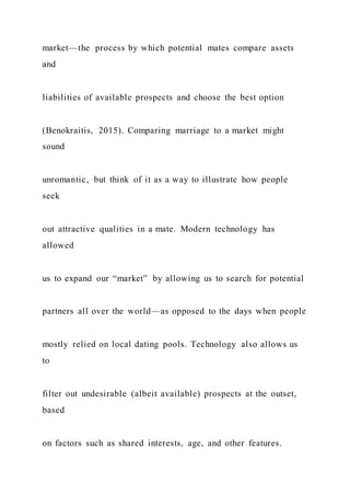market—the process by which potential mates compare assets
and
liabilities of available prospects and choose the best option
(Benokraitis, 2015). Comparing marriage to a market might
sound
unromantic, but think of it as a way to illustrate how people
seek
out attractive qualities in a mate. Modern technology has
allowed
us to expand our “market” by allowing us to search for potential
partners all over the world—as opposed to the days when people
mostly relied on local dating pools. Technology also allows us
to
filter out undesirable (albeit available) prospects at the outset,
based
on factors such as shared interests, age, and other features.
 