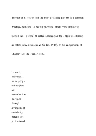 The use of filters to find the most desirable partner is a common
practice, resulting in people marrying others very similar to
themselves—a concept called homogamy; the opposite is known
as heterogamy (Burgess & Wallin, 1943). In his comparison of
Chapter 12: The Family | 447
In some
countries,
many people
are coupled
and
committed to
marriage
through
arrangement
s made by
parents or
professional
 
